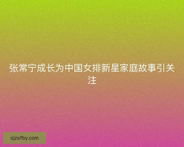 张常宁成长为中国女排新星家庭故事引关注