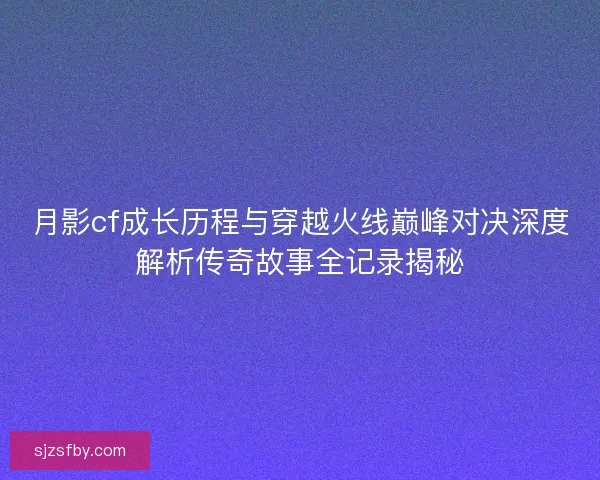 月影cf成长历程与穿越火线巅峰对决深度解析传奇故事全记录揭秘